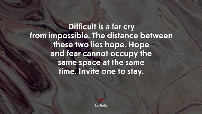 Difficult is a far cry from impossible. The distance between these two lies hope. Hope and fear cannot occupy the same space at the same time. Invite one to stay. | Maya Angelou quote
