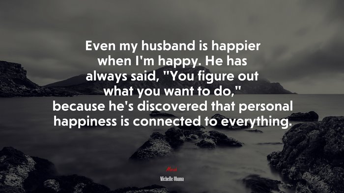 Even my husband is happier when I’m happy. He has always said, “You figure out what you want to do,” because he’s discovered that personal happiness is connected to everything. | Michelle Obama quote