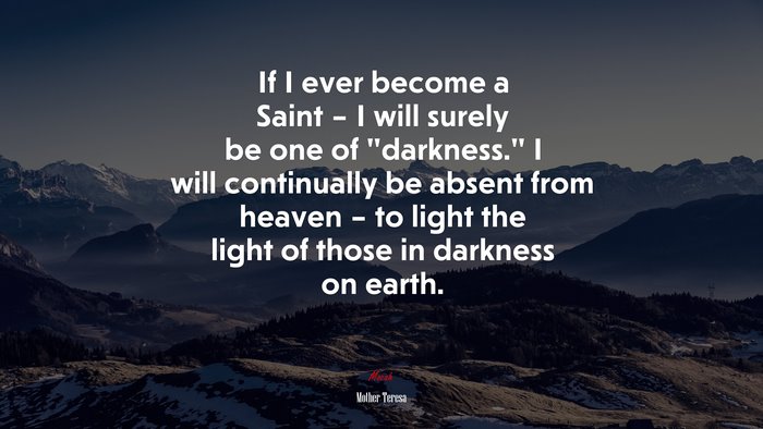 If I ever become a Saint – I will surely be one of “darkness.” I will continually be absent from heaven – to light the light of those in darkness on earth. | Mother Teresa quote