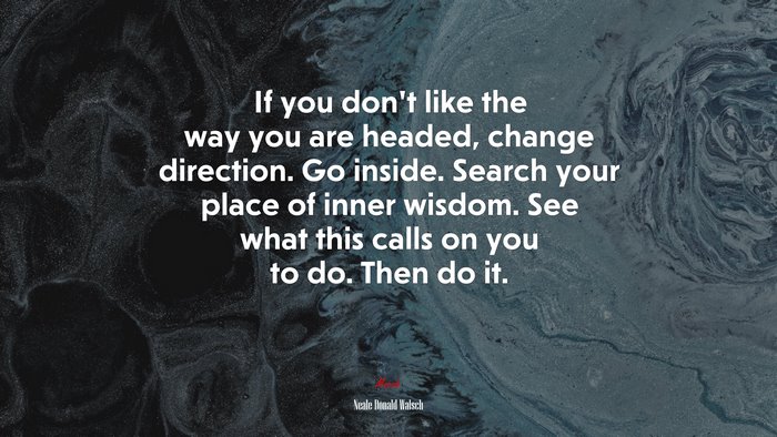 If you don’t like the way you are headed, change direction. Go inside. Search your place of inner wisdom. See what this calls on you to do. Then do it. | Neale Donald Walsch quote