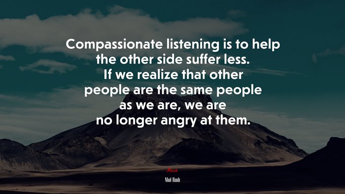 Compassionate listening is to help the other side suffer less. If we realize that other people are the same people as we are, we are no longer angry at them. | Nhat Hanh quote