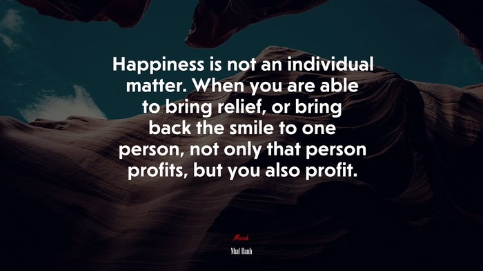 Happiness is not an individual matter. When you are able to bring relief, or bring back the smile to one person, not only that person profits, but you also profit. | Nhat Hanh quote