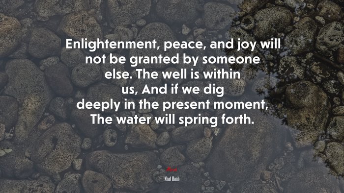 Enlightenment, peace, and joy will not be granted by someone else. The well is within us, And if we dig deeply in the present moment, The water will spring forth. | Nhat Hanh quote