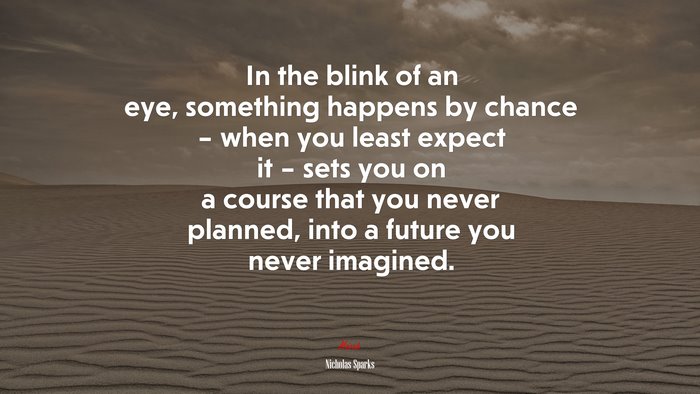 In the blink of an eye, something happens by chance – when you least expect it – sets you on a course that you never planned, into a future you never imagined. | Nicholas Sparks quote