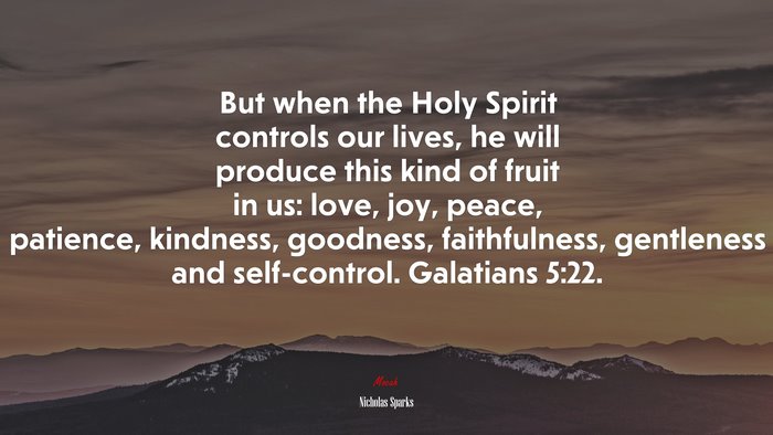 But when the Holy Spirit controls our lives, he will produce this kind of fruit in us: love, joy, peace, patience, kindness, goodness, faithfulness, gentleness and self-control. Galatians 5:22. | Nicholas Sparks quote