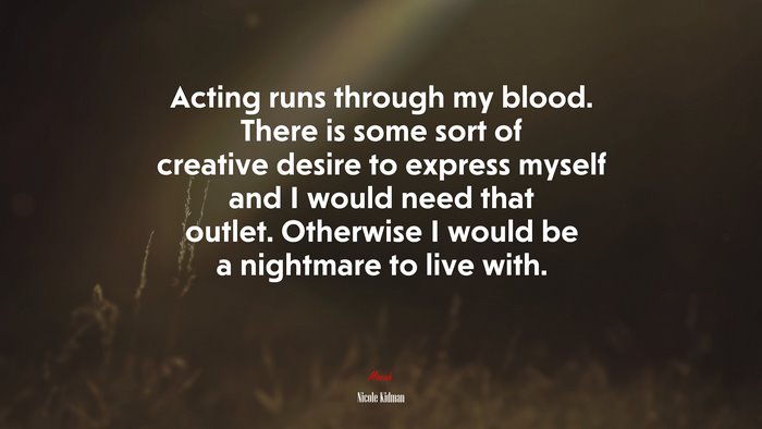 Acting runs through my blood. There is some sort of creative desire to express myself and I would need that outlet. Otherwise I would be a nightmare to live with. | Nicole Kidman quote