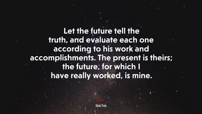 Let the future tell the truth, and evaluate each one according to his work and accomplishments. The present is theirs; the future, for which I have really worked, is mine. | Nikola Tesla quote