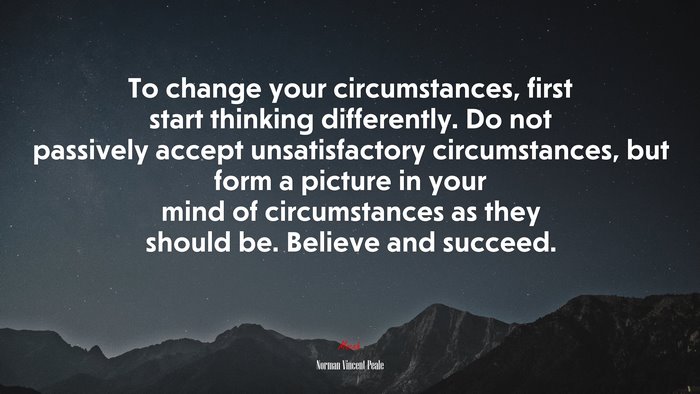 To change your circumstances, first start thinking differently. Do not passively accept unsatisfactory circumstances, but form a picture in your mind of circumstances as they should be. Believe and succeed. | Norman Vincent Peale quote