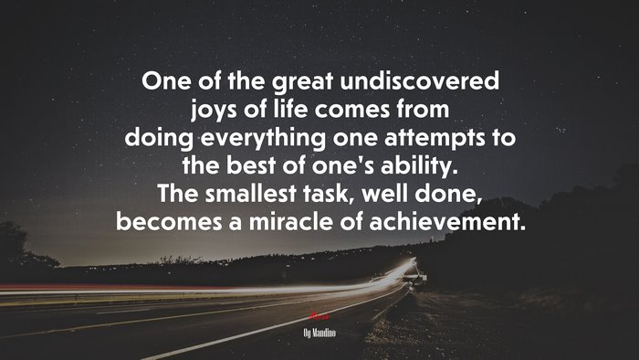 One of the great undiscovered joys of life comes from doing everything one attempts to the best of one’s ability. The smallest task, well done, becomes a miracle of achievement. | Og Mandino quote