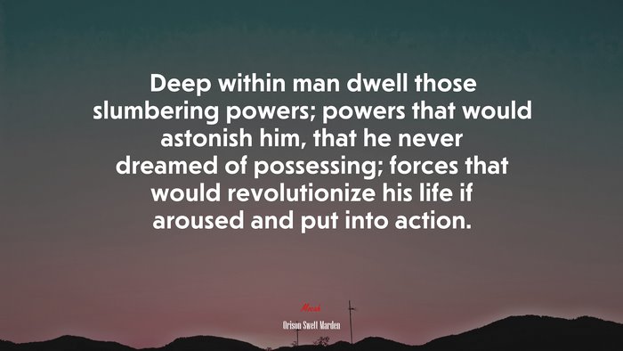 Deep within man dwell those slumbering powers; powers that would astonish him, that he never dreamed of possessing; forces that would revolutionize his life if aroused and put into action. | Orison Swett Marden quote