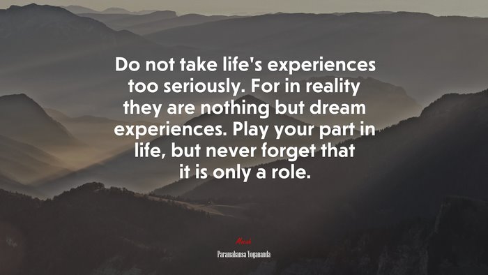 Do not take life’s experiences too seriously. For in reality they are nothing but dream experiences. Play your part in life, but never forget that it is only a role. | Paramahansa Yogananda quote