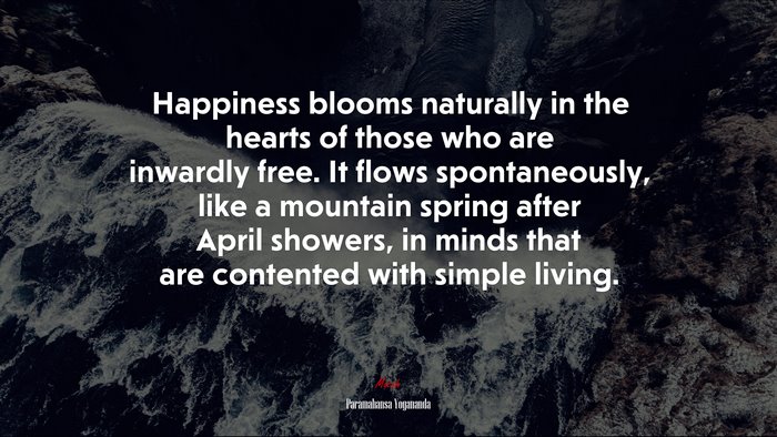 Happiness blooms naturally in the hearts of those who are inwardly free. It flows spontaneously, like a mountain spring after April showers, in minds that are contented with simple living. | Paramahansa Yogananda quote