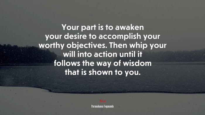 Your part is to awaken your desire to accomplish your worthy objectives. Then whip your will into action until it follows the way of wisdom that is shown to you. | Paramahansa Yogananda quote
