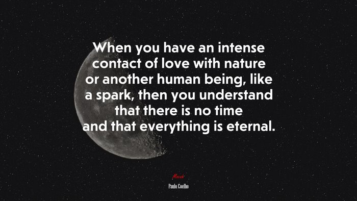 When you have an intense contact of love with nature or another human being, like a spark, then you understand that there is no time and that everything is eternal. | Paulo Coelho quote