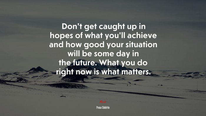 Don’t get caught up in hopes of what you’ll achieve and how good your situation will be some day in the future. What you do right now is what matters. | Pema Chödrön quote