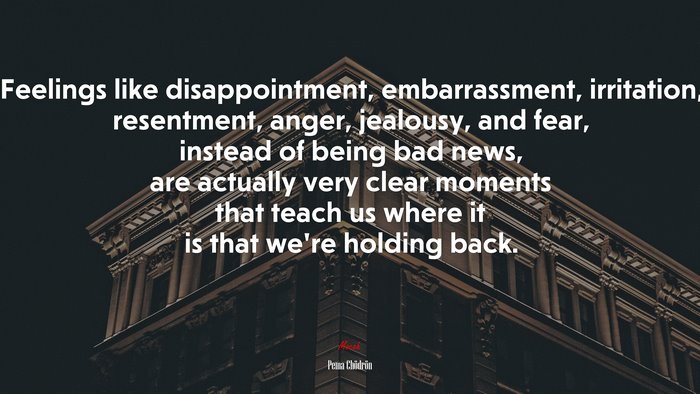 Feelings like disappointment, embarrassment, irritation, resentment, anger, jealousy, and fear, instead of being bad news, are actually very clear moments that teach us where it is that we’re holding back. | Pema Chödrön quote
