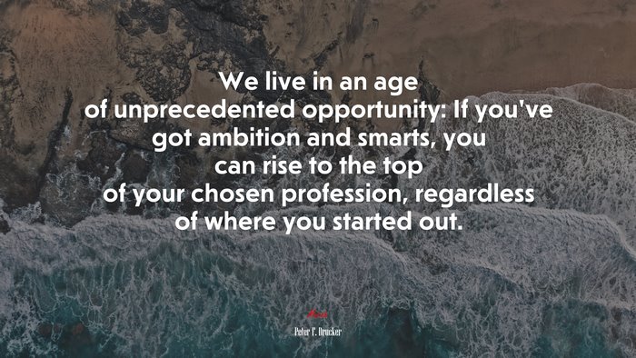 We live in an age of unprecedented opportunity: If you’ve got ambition and smarts, you can rise to the top of your chosen profession, regardless of where you started out. | Peter F. Drucker quote