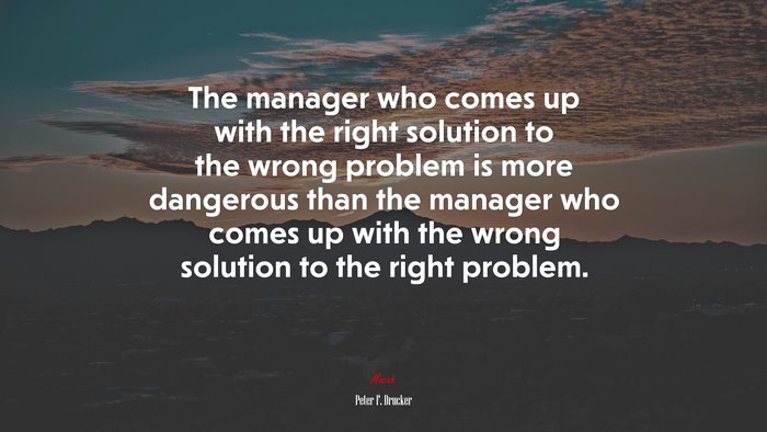 The manager who comes up with the right solution to the wrong problem is more dangerous than the manager who comes up with the wrong solution to the right problem. | Peter F. Drucker quote