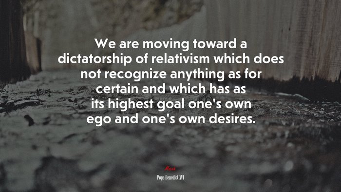 We are moving toward a dictatorship of relativism which does not recognize anything as for certain and which has as its highest goal one’s own ego and one’s own desires. | Pope Benedict XVI quote