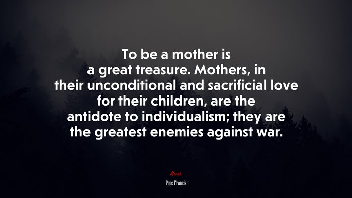 To be a mother is a great treasure. Mothers, in their unconditional and sacrificial love for their children, are the antidote to individualism; they are the greatest enemies against war. | Pope Francis quote