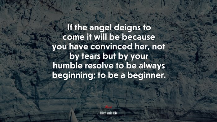If the angel deigns to come it will be because you have convinced her, not by tears but by your humble resolve to be always beginning; to be a beginner. | Rainer Maria Rilke quote