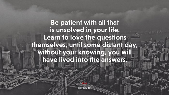 Be patient with all that is unsolved in your life. Learn to love the questions themselves, until some distant day, without your knowing, you will have lived into the answers. | Rainer Maria Rilke quote