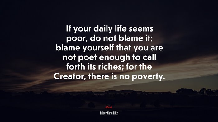 If your daily life seems poor, do not blame it; blame yourself that you are not poet enough to call forth its riches; for the Creator, there is no poverty. | Rainer Maria Rilke quote