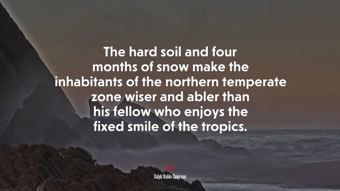 The hard soil and four months of snow make the inhabitants of the northern temperate zone wiser and abler than his fellow who enjoys the fixed smile of the tropics. | Ralph Waldo Emerson quote