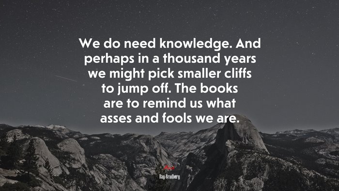 We do need knowledge. And perhaps in a thousand years we might pick smaller cliffs to jump off. The books are to remind us what asses and fools we are. | Ray Bradbury quote