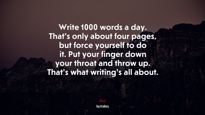 Write 1000 words a day. That’s only about four pages, but force yourself to do it. Put your finger down your throat and throw up. That’s what writing’s all about. | Ray Bradbury quote