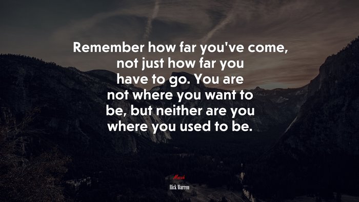 Remember how far you’ve come, not just how far you have to go. You are not where you want to be, but neither are you where you used to be. | Rick Warren quote