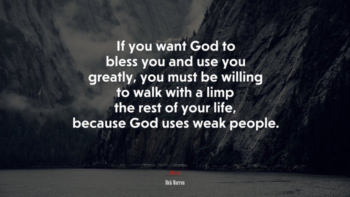 If you want God to bless you and use you greatly, you must be willing to walk with a limp the rest of your life, because God uses weak people. | Rick Warren quote