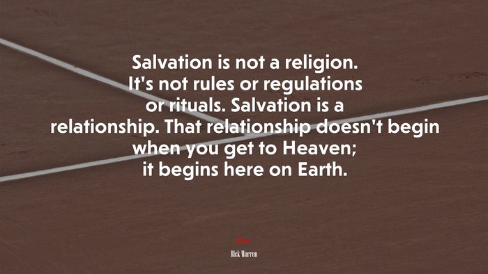 Salvation is not a religion. It’s not rules or regulations or rituals. Salvation is a relationship. That relationship doesn’t begin when you get to Heaven; it begins here on Earth. | Rick Warren quote