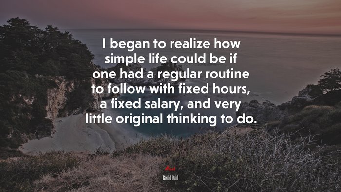 I began to realize how simple life could be if one had a regular routine to follow with fixed hours, a fixed salary, and very little original thinking to do. | Roald Dahl quote