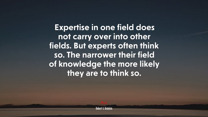 Expertise in one field does not carry over into other fields. But experts often think so. The narrower their field of knowledge the more likely they are to think so. | Robert A. Heinlein quote