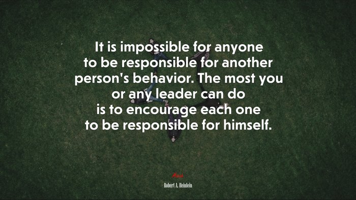 It is impossible for anyone to be responsible for another person’s behavior. The most you or any leader can do is to encourage each one to be responsible for himself. | Robert A. Heinlein quote