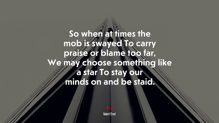 So when at times the mob is swayed To carry praise or blame too far, We may choose something like a star To stay our minds on and be staid. | Robert Frost quote