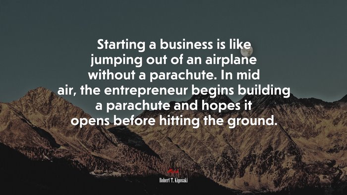 Starting a business is like jumping out of an airplane without a parachute. In mid air, the entrepreneur begins building a parachute and hopes it opens before hitting the ground. | Robert T. Kiyosaki quote
