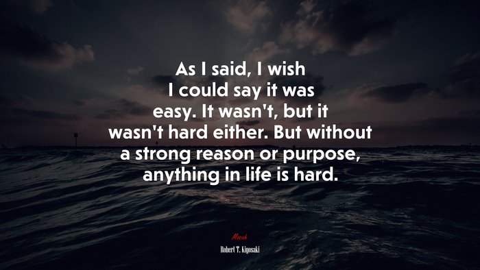 As I said, I wish I could say it was easy. It wasn’t, but it wasn’t hard either. But without a strong reason or purpose, anything in life is hard. | Robert T. Kiyosaki quote