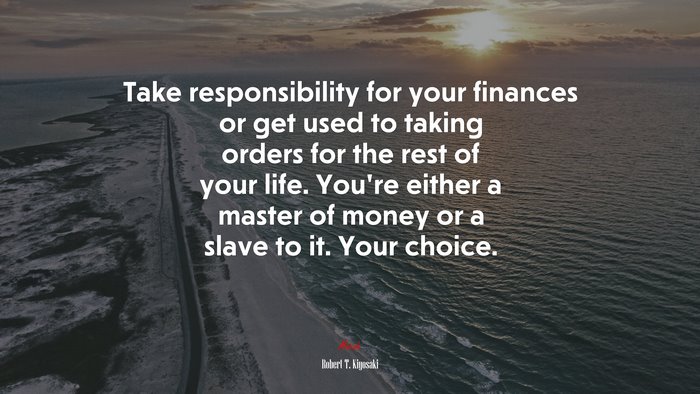 Take responsibility for your finances or get used to taking orders for the rest of your life. You’re either a master of money or a slave to it. Your choice. | Robert T. Kiyosaki quote