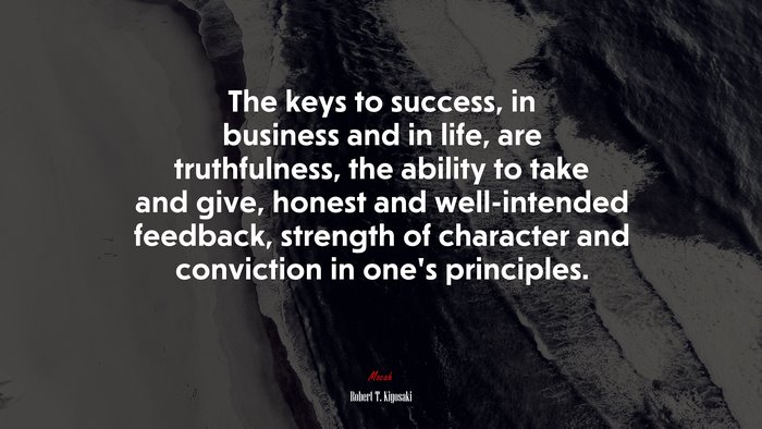 The keys to success, in business and in life, are truthfulness, the ability to take and give, honest and well-intended feedback, strength of character and conviction in one’s principles. | Robert T. Kiyosaki quote