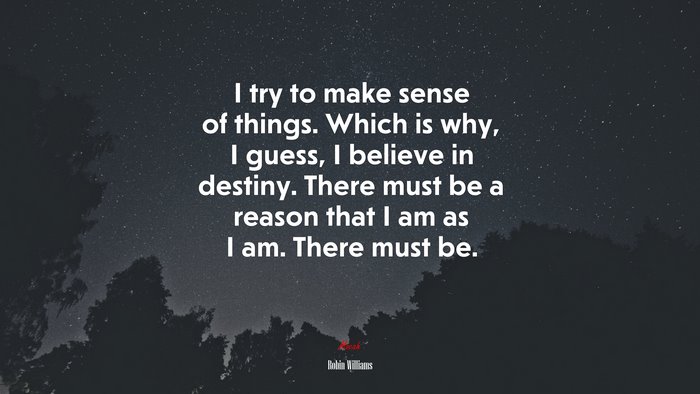 I try to make sense of things. Which is why, I guess, I believe in destiny. There must be a reason that I am as I am. There must be. | Robin Williams quote