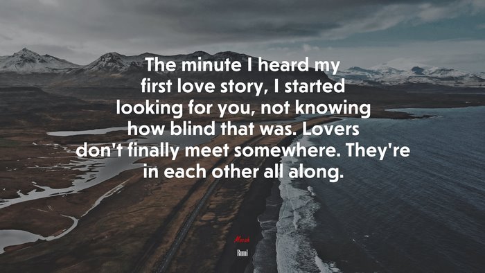 The minute I heard my first love story, I started looking for you, not knowing how blind that was. Lovers don’t finally meet somewhere. They’re in each other all along. | Rumi quote
