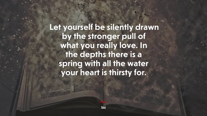 Let yourself be silently drawn by the stronger pull of what you really love. In the depths there is a spring with all the water your heart is thirsty for. | Rumi quote