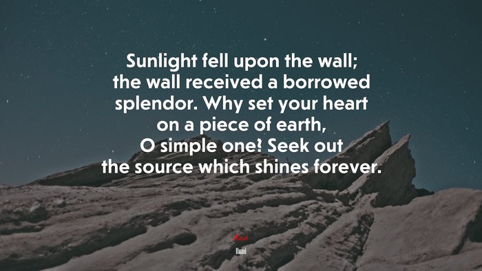Sunlight fell upon the wall; the wall received a borrowed splendor. Why set your heart on a piece of earth, O simple one? Seek out the source which shines forever. | Rumi quote