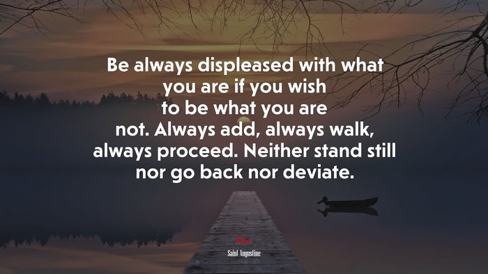 Be always displeased with what you are if you wish to be what you are not. Always add, always walk, always proceed. Neither stand still nor go back nor deviate. | Saint Augustine quote