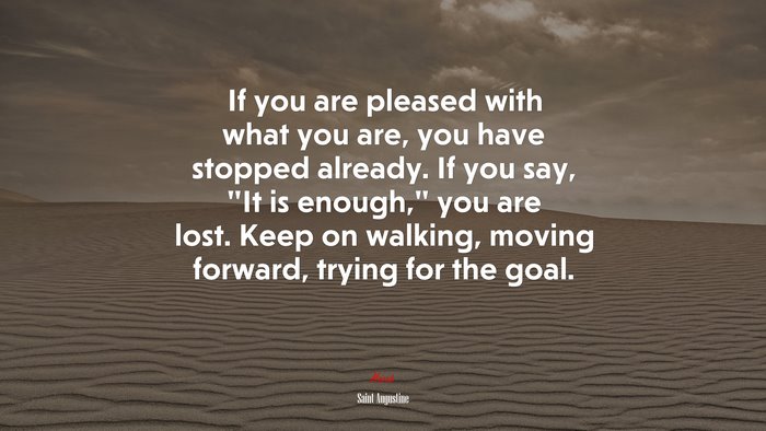 If you are pleased with what you are, you have stopped already. If you say, “It is enough,” you are lost. Keep on walking, moving forward, trying for the goal. | Saint Augustine quote