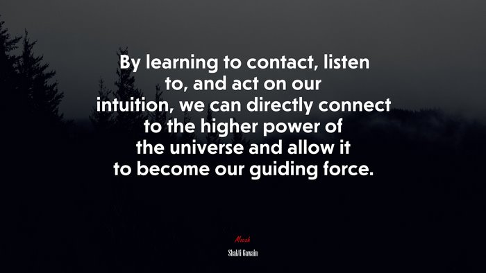 By learning to contact, listen to, and act on our intuition, we can directly connect to the higher power of the universe and allow it to become our guiding force. | Shakti Gawain quote