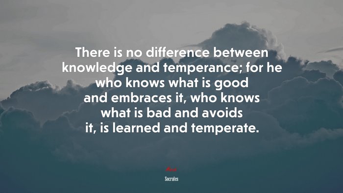 There is no difference between knowledge and temperance; for he who knows what is good and embraces it, who knows what is bad and avoids it, is learned and temperate. | Socrates quote