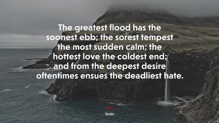 The greatest flood has the soonest ebb; the sorest tempest the most sudden calm; the hottest love the coldest end; and from the deepest desire oftentimes ensues the deadliest hate. | Socrates quote